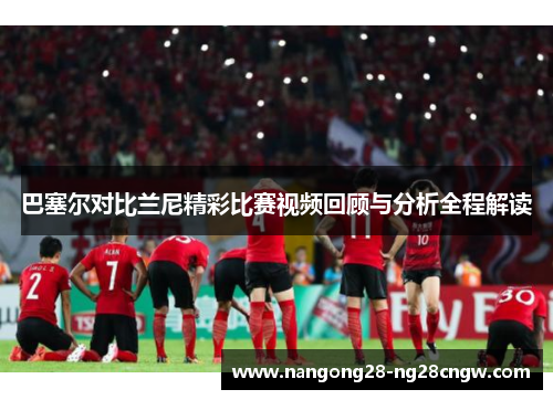 巴塞尔对比兰尼精彩比赛视频回顾与分析全程解读